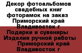 Декор фотоальбомов, свадебных книг, фоторамок на заказ - Приморский край, Владивосток г. Подарки и сувениры » Изделия ручной работы   . Приморский край,Владивосток г.